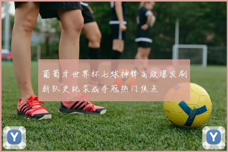 葡萄牙世界杯七球神锋高效爆发刷新队史纪录成夺冠热门焦点
