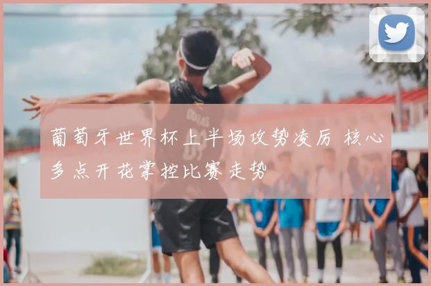 葡萄牙世界杯上半场攻势凌厉 核心多点开花掌控比赛走势