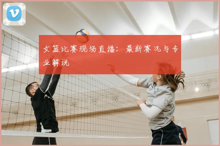 女篮比赛现场直播:最新赛况与专业解说