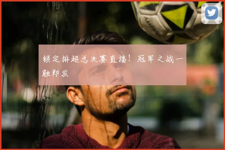 锁定排超总决赛直播！冠军之战一触即发