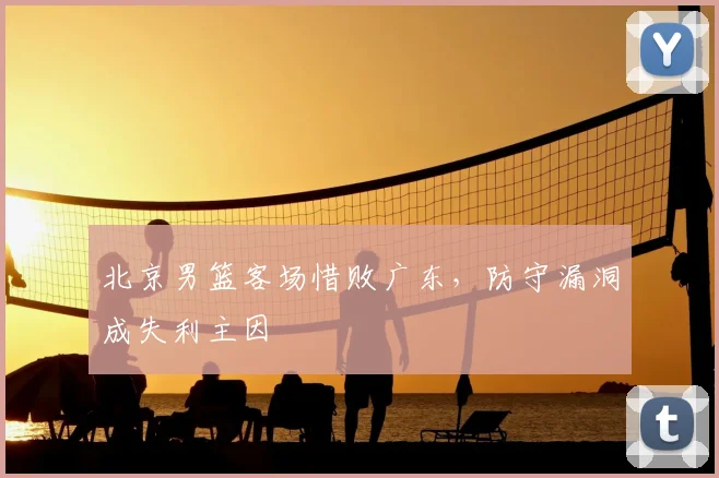 北京男篮客场惜败广东，防守漏洞成失利主因