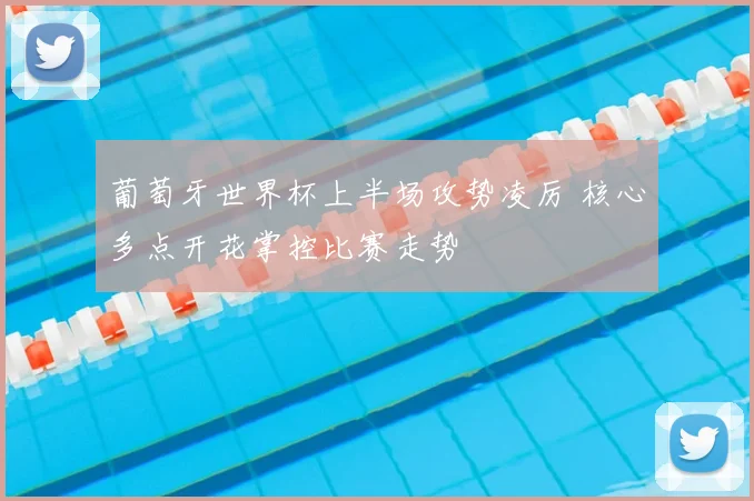 葡萄牙世界杯上半场攻势凌厉 核心多点开花掌控比赛走势