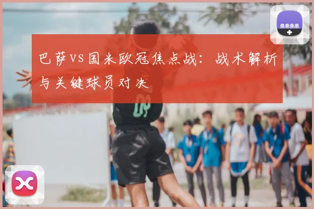 巴萨vs国米欧冠焦点战：战术解析与关键球员对决