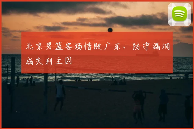 北京男篮客场惜败广东，防守漏洞成失利主因