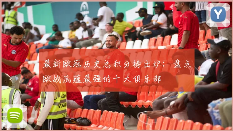 最新欧冠历史总积分榜出炉：盘点欧战底蕴最强的十大俱乐部