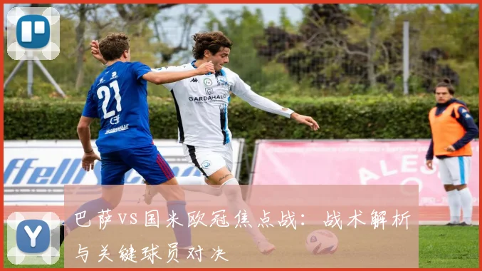 巴萨vs国米欧冠焦点战：战术解析与关键球员对决