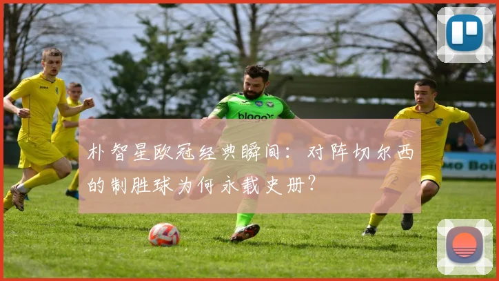 朴智星欧冠经典瞬间：对阵切尔西的制胜球为何永载史册？