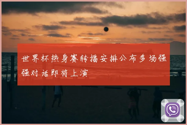 世界杯热身赛转播安排公布多场强强对话即将上演