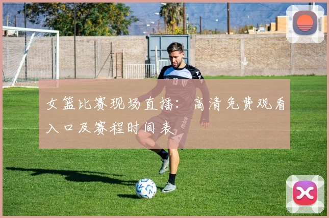 女篮比赛现场直播：高清免费观看入口及赛程时间表