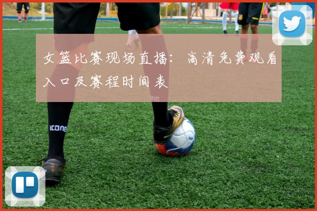 女篮比赛现场直播：高清免费观看入口及赛程时间表