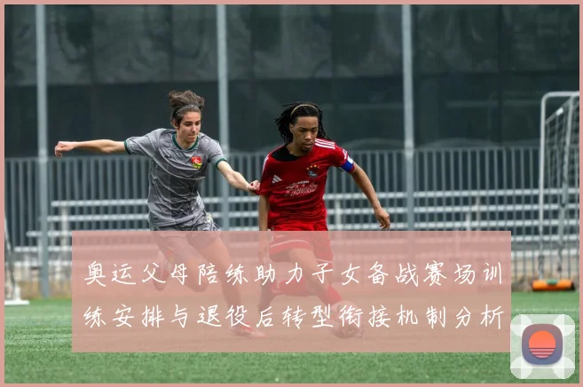 奥运父母陪练助力子女备战赛场训练安排与退役后转型衔接机制分析