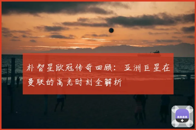 朴智星欧冠传奇回顾：亚洲巨星在曼联的高光时刻全解析